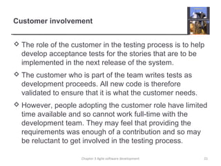 Customer involvement
 The role of the customer in the testing process is to help
develop acceptance tests for the stories that are to be
implemented in the next release of the system.
 The customer who is part of the team writes tests as
development proceeds. All new code is therefore
validated to ensure that it is what the customer needs.
 However, people adopting the customer role have limited
time available and so cannot work full-time with the
development team. They may feel that providing the
requirements was enough of a contribution and so may
be reluctant to get involved in the testing process.
Chapter 3 Agile software development 21
 