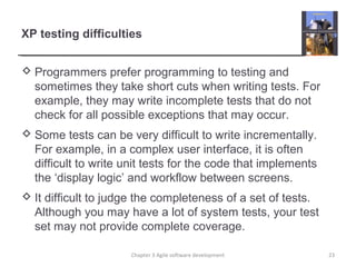 XP testing difficulties
 Programmers prefer programming to testing and
sometimes they take short cuts when writing tests. For
example, they may write incomplete tests that do not
check for all possible exceptions that may occur.
 Some tests can be very difficult to write incrementally.
For example, in a complex user interface, it is often
difficult to write unit tests for the code that implements
the ‘display logic’ and workflow between screens.
 It difficult to judge the completeness of a set of tests.
Although you may have a lot of system tests, your test
set may not provide complete coverage.
Chapter 3 Agile software development 23
 