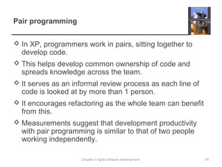 Pair programming
 In XP, programmers work in pairs, sitting together to
develop code.
 This helps develop common ownership of code and
spreads knowledge across the team.
 It serves as an informal review process as each line of
code is looked at by more than 1 person.
 It encourages refactoring as the whole team can benefit
from this.
 Measurements suggest that development productivity
with pair programming is similar to that of two people
working independently.
24Chapter 3 Agile software development
 