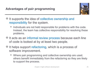 Advantages of pair programming
 It supports the idea of collective ownership and
responsibility for the system.
 Individuals are not held responsible for problems with the code.
Instead, the team has collective responsibility for resolving these
problems.
 It acts as an informal review process because each line
of code is looked at by at least two people.
 It helps support refactoring, which is a process of
software improvement.
 Where pair programming and collective ownership are used,
others benefit immediately from the refactoring so they are likely
to support the process.
Chapter 3 Agile software development 25
 