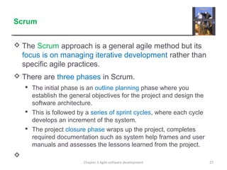 Scrum
 The Scrum approach is a general agile method but its
focus is on managing iterative development rather than
specific agile practices.
 There are three phases in Scrum.
 The initial phase is an outline planning phase where you
establish the general objectives for the project and design the
software architecture.
 This is followed by a series of sprint cycles, where each cycle
develops an increment of the system.
 The project closure phase wraps up the project, completes
required documentation such as system help frames and user
manuals and assesses the lessons learned from the project.

Chapter 3 Agile software development 27
 