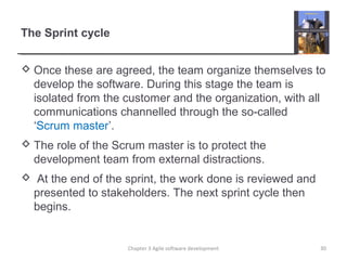 The Sprint cycle
 Once these are agreed, the team organize themselves to
develop the software. During this stage the team is
isolated from the customer and the organization, with all
communications channelled through the so-called
‘Scrum master’.
 The role of the Scrum master is to protect the
development team from external distractions.
 At the end of the sprint, the work done is reviewed and
presented to stakeholders. The next sprint cycle then
begins.
30Chapter 3 Agile software development
 