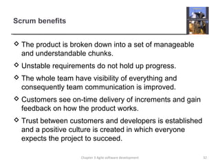 Scrum benefits
 The product is broken down into a set of manageable
and understandable chunks.
 Unstable requirements do not hold up progress.
 The whole team have visibility of everything and
consequently team communication is improved.
 Customers see on-time delivery of increments and gain
feedback on how the product works.
 Trust between customers and developers is established
and a positive culture is created in which everyone
expects the project to succeed.
Chapter 3 Agile software development 32
 