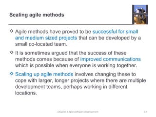 Scaling agile methods
 Agile methods have proved to be successful for small
and medium sized projects that can be developed by a
small co-located team.
 It is sometimes argued that the success of these
methods comes because of improved communications
which is possible when everyone is working together.
 Scaling up agile methods involves changing these to
cope with larger, longer projects where there are multiple
development teams, perhaps working in different
locations.
33Chapter 3 Agile software development
 
