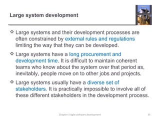 Large system development
 Large systems and their development processes are
often constrained by external rules and regulations
limiting the way that they can be developed.
 Large systems have a long procurement and
development time. It is difficult to maintain coherent
teams who know about the system over that period as,
inevitably, people move on to other jobs and projects.
 Large systems usually have a diverse set of
stakeholders. It is practically impossible to involve all of
these different stakeholders in the development process.
35Chapter 3 Agile software development
 