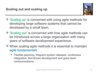 Scaling out and scaling up
 ‘Scaling up’ is concerned with using agile methods for
developing large software systems that cannot be
developed by a small team.
 ‘Scaling out’ is concerned with how agile methods can
be introduced across a large organization with many
years of software development experience.
 When scaling agile methods it is essential to maintain
agile fundamentals
 Flexible planning, frequent system releases, continuous
integration, test-driven development and good team
communications.
Chapter 3 Agile software development 36
 