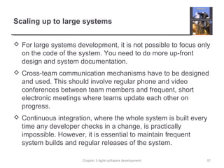 Scaling up to large systems
 For large systems development, it is not possible to focus only
on the code of the system. You need to do more up-front
design and system documentation.
 Cross-team communication mechanisms have to be designed
and used. This should involve regular phone and video
conferences between team members and frequent, short
electronic meetings where teams update each other on
progress.
 Continuous integration, where the whole system is built every
time any developer checks in a change, is practically
impossible. However, it is essential to maintain frequent
system builds and regular releases of the system.
37Chapter 3 Agile software development
 