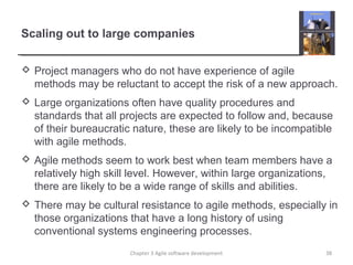 Scaling out to large companies
 Project managers who do not have experience of agile
methods may be reluctant to accept the risk of a new approach.
 Large organizations often have quality procedures and
standards that all projects are expected to follow and, because
of their bureaucratic nature, these are likely to be incompatible
with agile methods.
 Agile methods seem to work best when team members have a
relatively high skill level. However, within large organizations,
there are likely to be a wide range of skills and abilities.
 There may be cultural resistance to agile methods, especially in
those organizations that have a long history of using
conventional systems engineering processes.
38Chapter 3 Agile software development
 