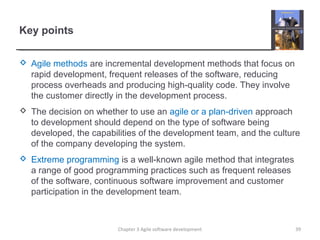 Key points
 Agile methods are incremental development methods that focus on
rapid development, frequent releases of the software, reducing
process overheads and producing high-quality code. They involve
the customer directly in the development process.
 The decision on whether to use an agile or a plan-driven approach
to development should depend on the type of software being
developed, the capabilities of the development team, and the culture
of the company developing the system.
 Extreme programming is a well-known agile method that integrates
a range of good programming practices such as frequent releases
of the software, continuous software improvement and customer
participation in the development team.
Chapter 3 Agile software development 39
 