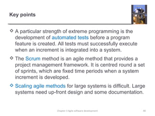 Key points
 A particular strength of extreme programming is the
development of automated tests before a program
feature is created. All tests must successfully execute
when an increment is integrated into a system.
 The Scrum method is an agile method that provides a
project management framework. It is centred round a set
of sprints, which are fixed time periods when a system
increment is developed.
 Scaling agile methods for large systems is difficult. Large
systems need up-front design and some documentation.
40Chapter 3 Agile software development
 