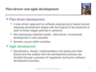 Plan-driven and agile development
 Plan-driven development
 A plan-driven approach to software engineering is based around
separate development stages with the outputs to be produced at
each of these stages planned in advance.
 Not necessarily waterfall model – plan-driven, incremental
development is also possible.
 Iteration occurs within activities.
 Agile development
 Specification, design, implementation and testing are inter-
leaved and the outputs from the development process are
decided through a process of negotiation during the software
development process.
8Chapter 3 Agile software development
 
