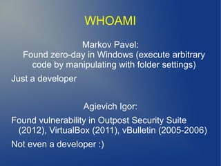 WHOAMI
Markov Pavel:
Found zero-day in Windows (execute arbitrary
code by manipulating with folder settings)
Just a developer
Agievich Igor:
Found vulnerability in Outpost Security Suite
(2012), VirtualBox (2011), vBulletin (2005-2006)
Not even a developer :)
 