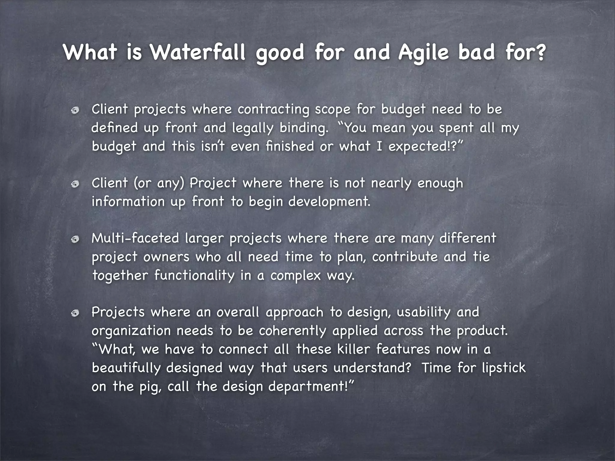 What is Waterfall good for and Agile bad for?
Client projects where contracting scope for budget need to be
deﬁned up front and legally binding. “You mean you spent all my
budget and this isn’t even ﬁnished or what I expected!?”
Client (or any) Project where there is not nearly enough
information up front to begin development.
Multi-faceted larger projects where there are many different
project owners who all need time to plan, contribute and tie
together functionality in a complex way.
Projects where an overall approach to design, usability and
organization needs to be coherently applied across the product.
“What, we have to connect all these killer features now in a
beautifully designed way that users understand? Time for lipstick
on the pig, call the design department!”

 