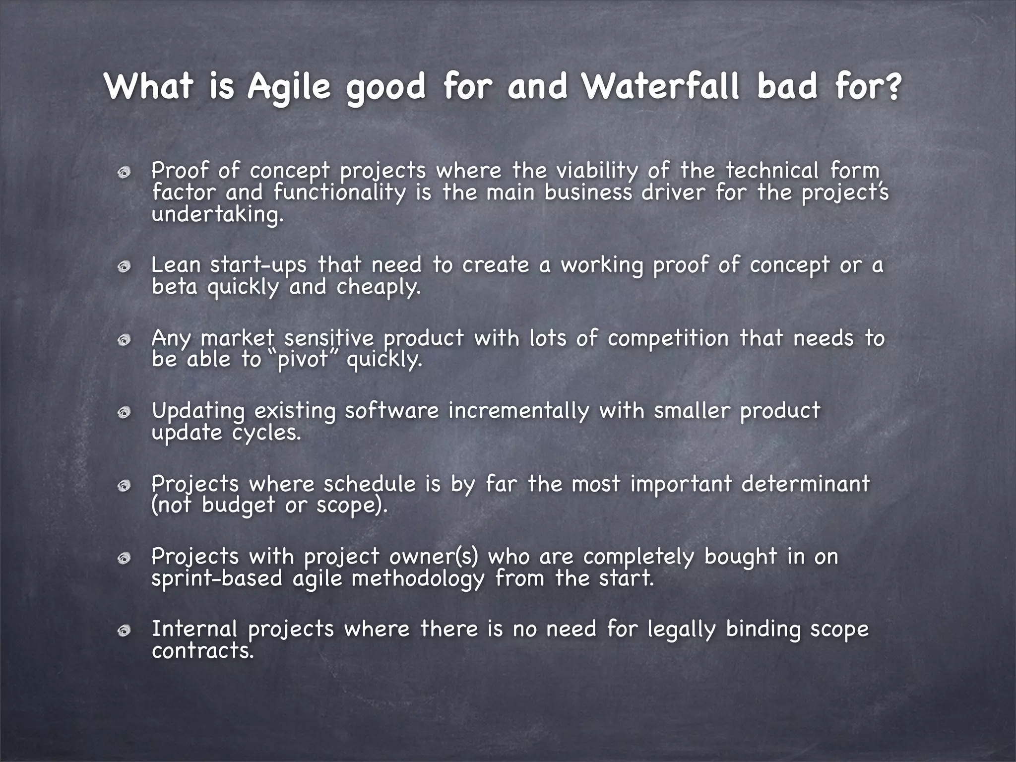 What is Agile good for and Waterfall bad for?
Proof of concept projects where the viability of the technical form
factor and functionality is the main business driver for the project’s
undertaking.
Lean start-ups that need to create a working proof of concept or a
beta quickly and cheaply.
Any market sensitive product with lots of competition that needs to
be able to “pivot” quickly.
Updating existing software incrementally with smaller product
update cycles.
Projects where schedule is by far the most important determinant
(not budget or scope).
Projects with project owner(s) who are completely bought in on
sprint-based agile methodology from the start.
Internal projects where there is no need for legally binding scope
contracts.

 