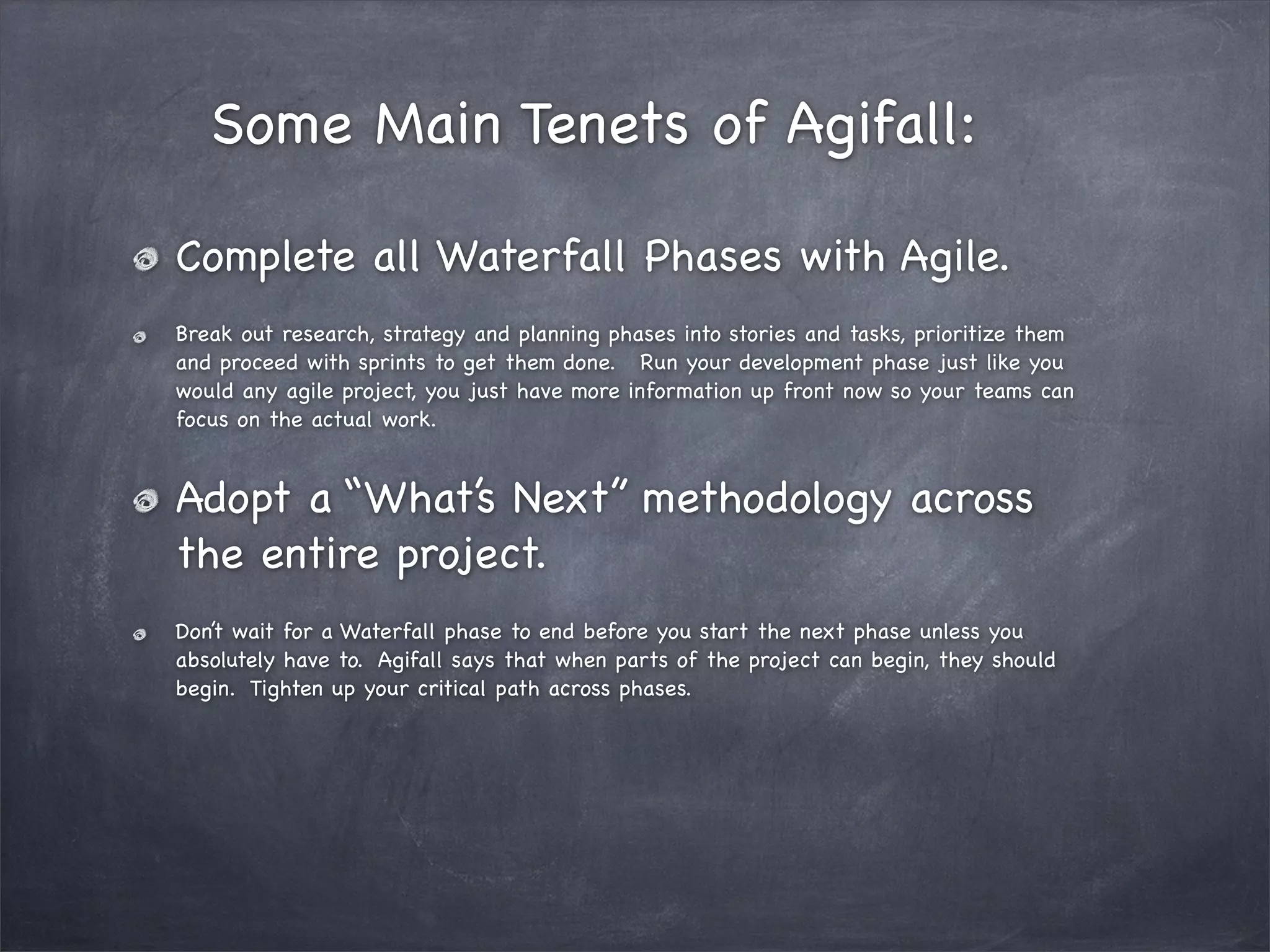 Some Main Tenets of Agifall:
Complete all Waterfall Phases with Agile.
Break out research, strategy and planning phases into stories and tasks, prioritize them
and proceed with sprints to get them done. Run your development phase just like you
would any agile project, you just have more information up front now so your teams can
focus on the actual work.

Adopt a “What’s Next” methodology across
the entire project.
Don’t wait for a Waterfall phase to end before you start the next phase unless you
absolutely have to. Agifall says that when parts of the project can begin, they should
begin. Tighten up your critical path across phases.

 