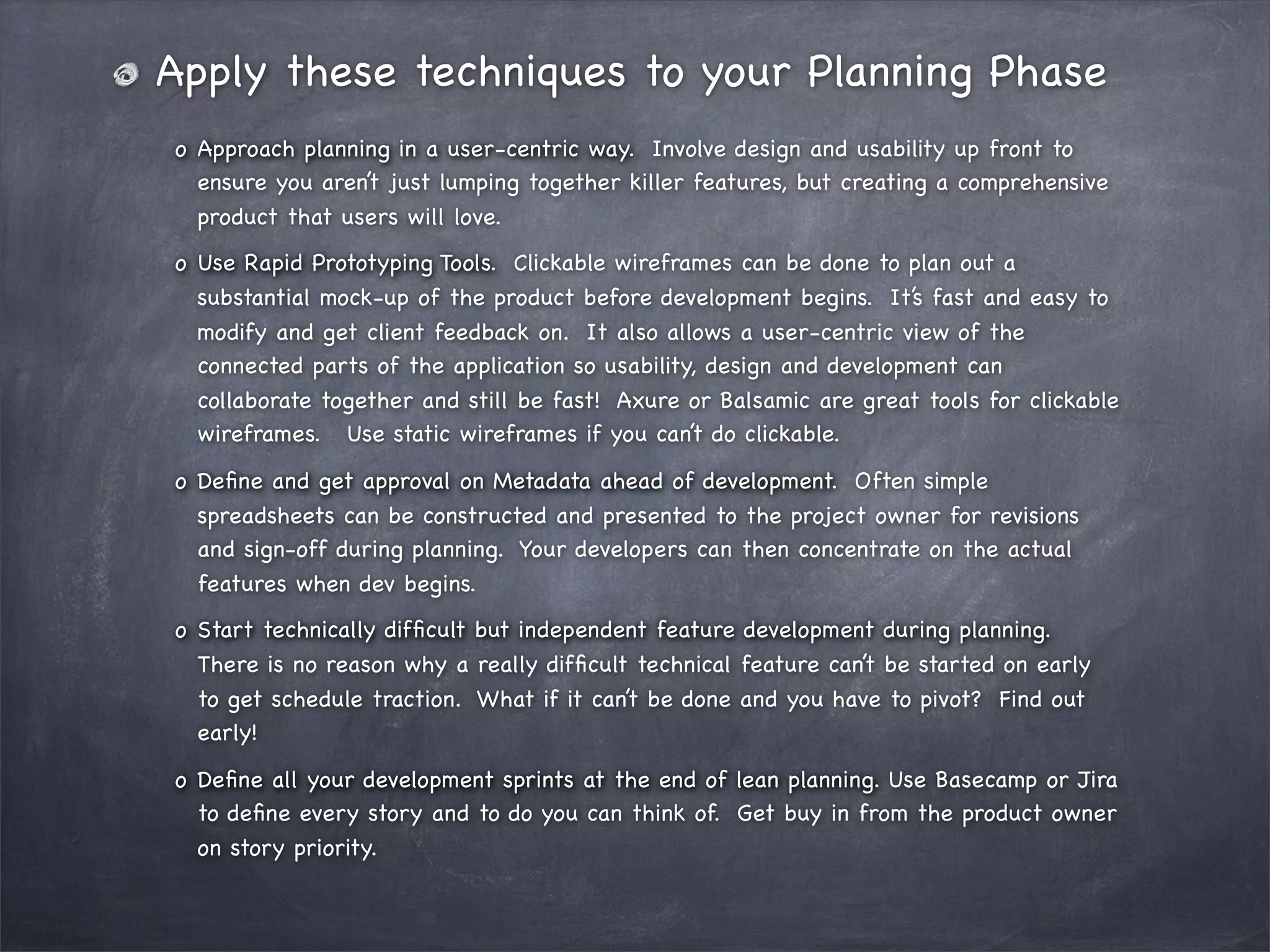 Apply these techniques to your Planning Phase
o!Approach planning in a user-centric way. Involve design and usability up front to
ensure you aren’t just lumping together killer features, but creating a comprehensive
product that users will love.
o!Use Rapid Prototyping Tools. Clickable wireframes can be done to plan out a
substantial mock-up of the product before development begins. It’s fast and easy to
modify and get client feedback on. It also allows a user-centric view of the
connected parts of the application so usability, design and development can
collaborate together and still be fast! Axure or Balsamic are great tools for clickable
wireframes. Use static wireframes if you can’t do clickable.
o!Deﬁne and get approval on Metadata ahead of development. Often simple
spreadsheets can be constructed and presented to the project owner for revisions
and sign-off during planning. Your developers can then concentrate on the actual
features when dev begins.
o!Start technically difﬁcult but independent feature development during planning.
There is no reason why a really difﬁcult technical feature can’t be started on early
to get schedule traction. What if it can’t be done and you have to pivot? Find out
early!
o!Deﬁne all your development sprints at the end of lean planning. Use Basecamp or Jira
to deﬁne every story and to do you can think of. Get buy in from the product owner
on story priority.

 