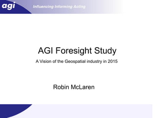 AGI Foresight Study
A Vision of the Geospatial industry in 2015




         Robin McLaren


                                              1
 