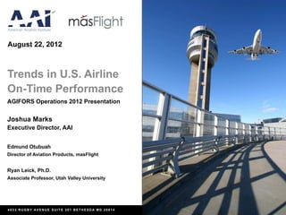 August 22, 2012



Trends in U.S. Airline
On-Time Performance
AGIFORS Operations 2012 Presentation


Joshua Marks
Executive Director, AAI


Edmund Otubuah
Director of Aviation Products, masFlight


Ryan Leick, Ph.D.
Associate Professor, Utah Valley University




4833 RUGBY AVENUE SUITE 301 BETHESDA MD 20814
 