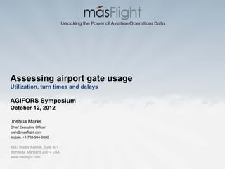 Unlocking the Power of Aviation Operations Data




Assessing airport gate usage
Utilization, turn times and delays

AGIFORS Symposium
October 12, 2012

Joshua Marks
Chief Executive Officer
josh@masflight.com
Mobile. +1 703-994-0000

4833 Rugby Avenue, Suite 301
Bethesda, Maryland 20814 USA
www.masflight.com
 
