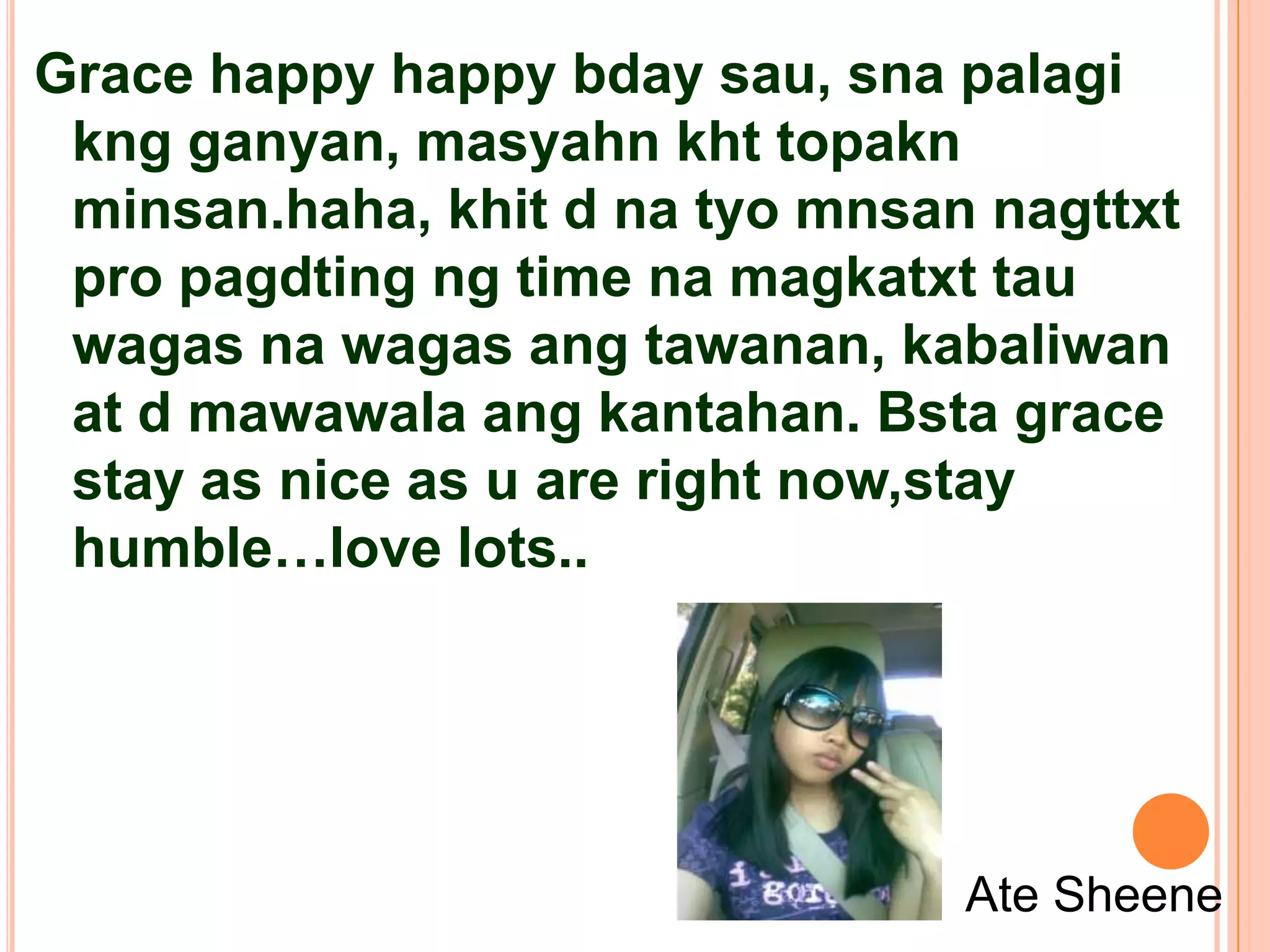Grace happy happy bday sau, sna palagi
 kng ganyan, masyahn kht topakn
 minsan.haha, khit d na tyo mnsan nagttxt
 pro pagdting ng time na magkatxt tau
 wagas na wagas ang tawanan, kabaliwan
 at d mawawala ang kantahan. Bsta grace
 stay as nice as u are right now,stay
 humble…love lots..




                                 Ate Sheene
 