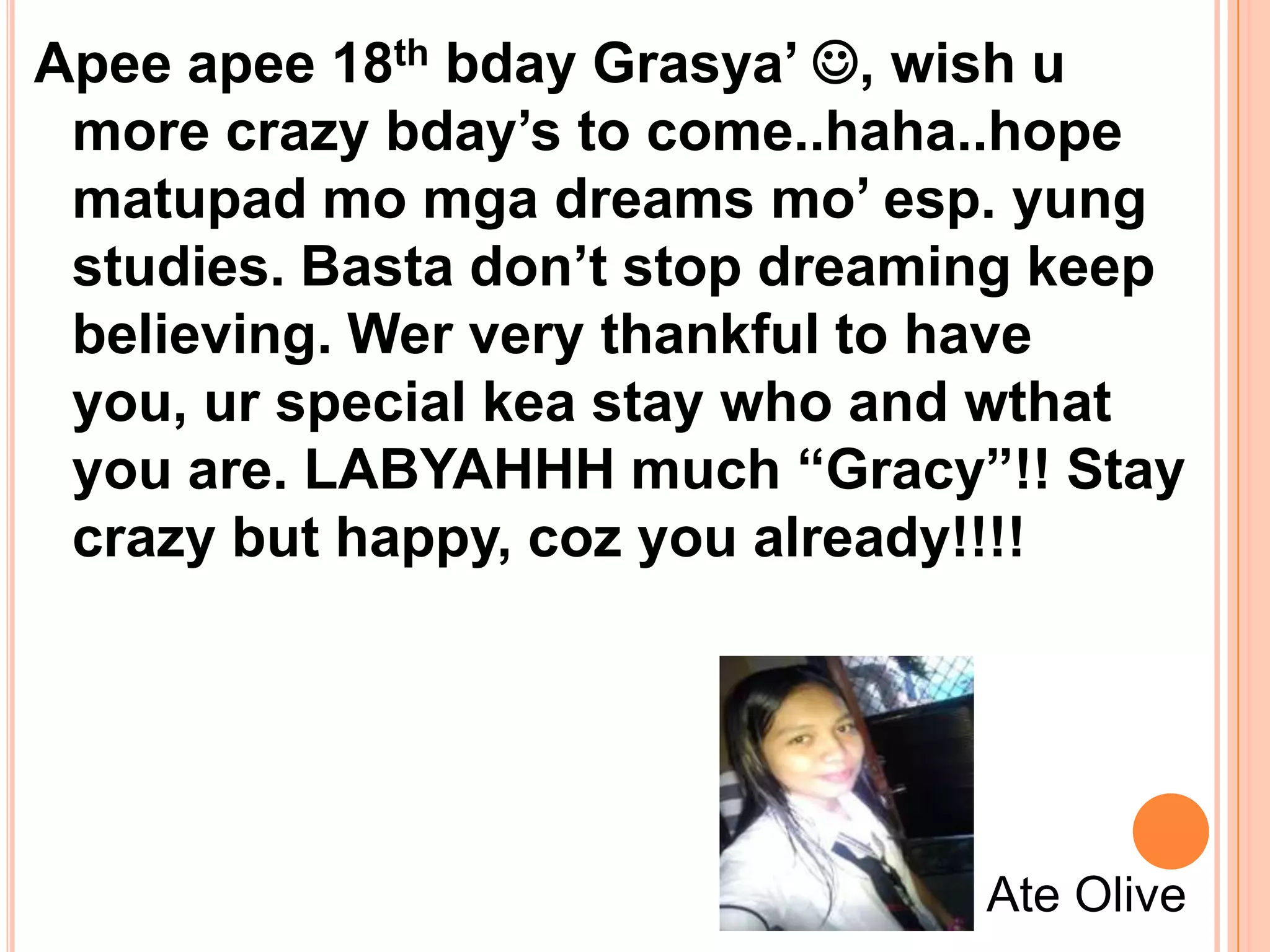 Apee apee 18th bday Grasya’ , wish u
 more crazy bday’s to come..haha..hope
 matupad mo mga dreams mo’ esp. yung
 studies. Basta don’t stop dreaming keep
 believing. Wer very thankful to have
 you, ur special kea stay who and wthat
 you are. LABYAHHH much “Gracy”!! Stay
 crazy but happy, coz you already!!!!




                                 Ate Olive
 