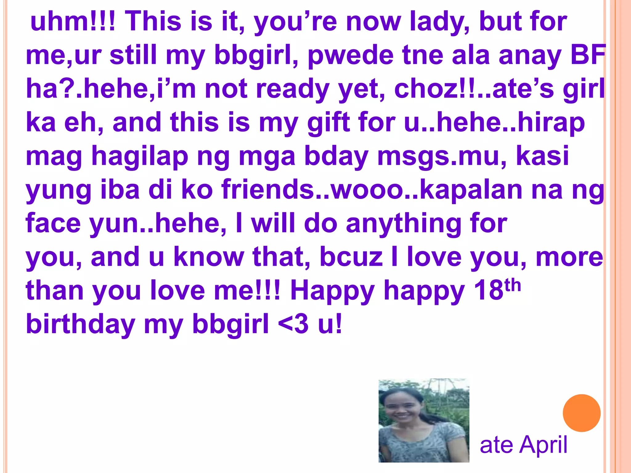 uhm!!! This is it, you’re now lady, but for
me,ur still my bbgirl, pwede tne ala anay BF
ha?.hehe,i’m not ready yet, choz!!..ate’s girl
ka eh, and this is my gift for u..hehe..hirap
mag hagilap ng mga bday msgs.mu, kasi
yung iba di ko friends..wooo..kapalan na ng
face yun..hehe, I will do anything for
you, and u know that, bcuz I love you, more
than you love me!!! Happy happy 18th
birthday my bbgirl <3 u!



                                   ate April
 
