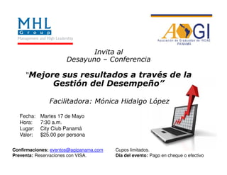 Invita al
                      Desayuno – Conferencia

     “Mejore sus resultados a través de la
                Gestión del Desempeño”

               Facilitadora: Mónica Hidalgo López

  Fecha:   Martes 17 de Mayo
  Hora:    7:30 a.m.
  Lugar:   City Club Panamá
  Valor:   $25.00 por persona

Confirmaciones: eventos@agipanama.com   Cupos limitados.
Preventa: Reservaciones con VISA.       Día del evento: Pago en cheque o efectivo
 