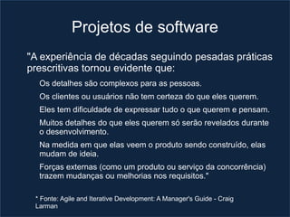 Projetos de software
"A experiência de décadas seguindo pesadas práticas
prescritivas tornou evidente que:
  Os detalhes são complexos para as pessoas.
  Os clientes ou usuários não tem certeza do que eles querem.
  Eles tem dificuldade de expressar tudo o que querem e pensam.
  Muitos detalhes do que eles querem só serão revelados durante
  o desenvolvimento.
  Na medida em que elas veem o produto sendo construído, elas
  mudam de ideia.
  Forças externas (como um produto ou serviço da concorrência)
  trazem mudanças ou melhorias nos requisitos."

 * Fonte: Agile and Iterative Development: A Manager's Guide - Craig
 Larman
 