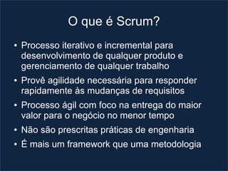 O que é Scrum?
●   Processo iterativo e incremental para
    desenvolvimento de qualquer produto e
    gerenciamento de qualquer trabalho
●   Provê agilidade necessária para responder
    rapidamente às mudanças de requisitos
●   Processo ágil com foco na entrega do maior
    valor para o negócio no menor tempo
●   Não são prescritas práticas de engenharia
●   É mais um framework que uma metodologia
 