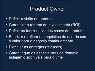 Product Owner
●   Definir a visão do produto
●   Gerenciar o retorno do investimento (ROI)
●   Definir as funcionalidades chave do produto
●   Priorizar e refinar os requisitos de acordo com
    o valor para o negócio continuamente
●   Planejar as entregas (releases)
●   Garantir que os especialistas de domínio
    estejam disponíveis para o time
 