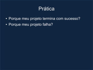 Prática
●   Porque meu projeto termina com sucesso?
●   Porque meu projeto falha?
 