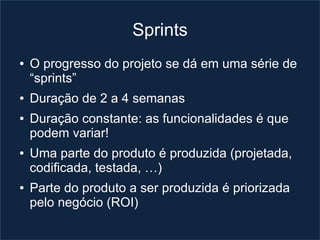 Sprints
●   O progresso do projeto se dá em uma série de
    “sprints”
●   Duração de 2 a 4 semanas
●   Duração constante: as funcionalidades é que
    podem variar!
●   Uma parte do produto é produzida (projetada,
    codificada, testada, …)
●   Parte do produto a ser produzida é priorizada
    pelo negócio (ROI)
 