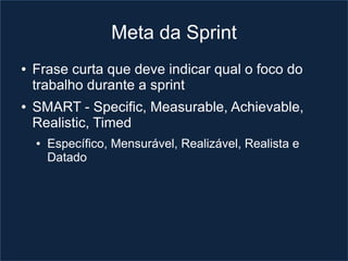 Meta da Sprint
●   Frase curta que deve indicar qual o foco do
    trabalho durante a sprint
●   SMART - Specific, Measurable, Achievable,
    Realistic, Timed
    ●   Específico, Mensurável, Realizável, Realista e
        Datado
 