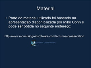Material
●   Parte do material utilizado foi baseado na
    apresentação disponibilizada por Mike Cohn e
    pode ser obtida no seguinte endereço:

http://www.mountaingoatsoftware.com/scrum-a-presentation

                     Mountain Goat Software,
                     LLC
 