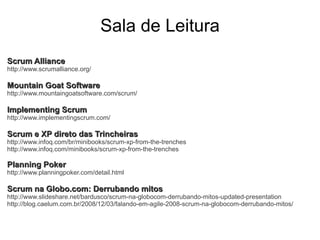 Sala de Leitura
Scrum Alliance
http://www.scrumalliance.org/

Mountain Goat Software
http://www.mountaingoatsoftware.com/scrum/

Implementing Scrum
http://www.implementingscrum.com/

Scrum e XP direto das Trincheiras
http://www.infoq.com/br/minibooks/scrum-xp-from-the-trenches
http://www.infoq.com/minibooks/scrum-xp-from-the-trenches

Planning Poker
http://www.planningpoker.com/detail.html

Scrum na Globo.com: Derrubando mitos
http://www.slideshare.net/bardusco/scrum-na-globocom-derrubando-mitos-updated-presentation
http://blog.caelum.com.br/2008/12/03/falando-em-agile-2008-scrum-na-globocom-derrubando-mitos/
 