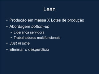 Lean
●   Produção em massa X Lotes de produção
●   Abordagem bottom-up
    ●   Liderança servidora
    ●   Trabalhadores multifuncionais
●   Just in time
●   Eliminar o desperdício
 