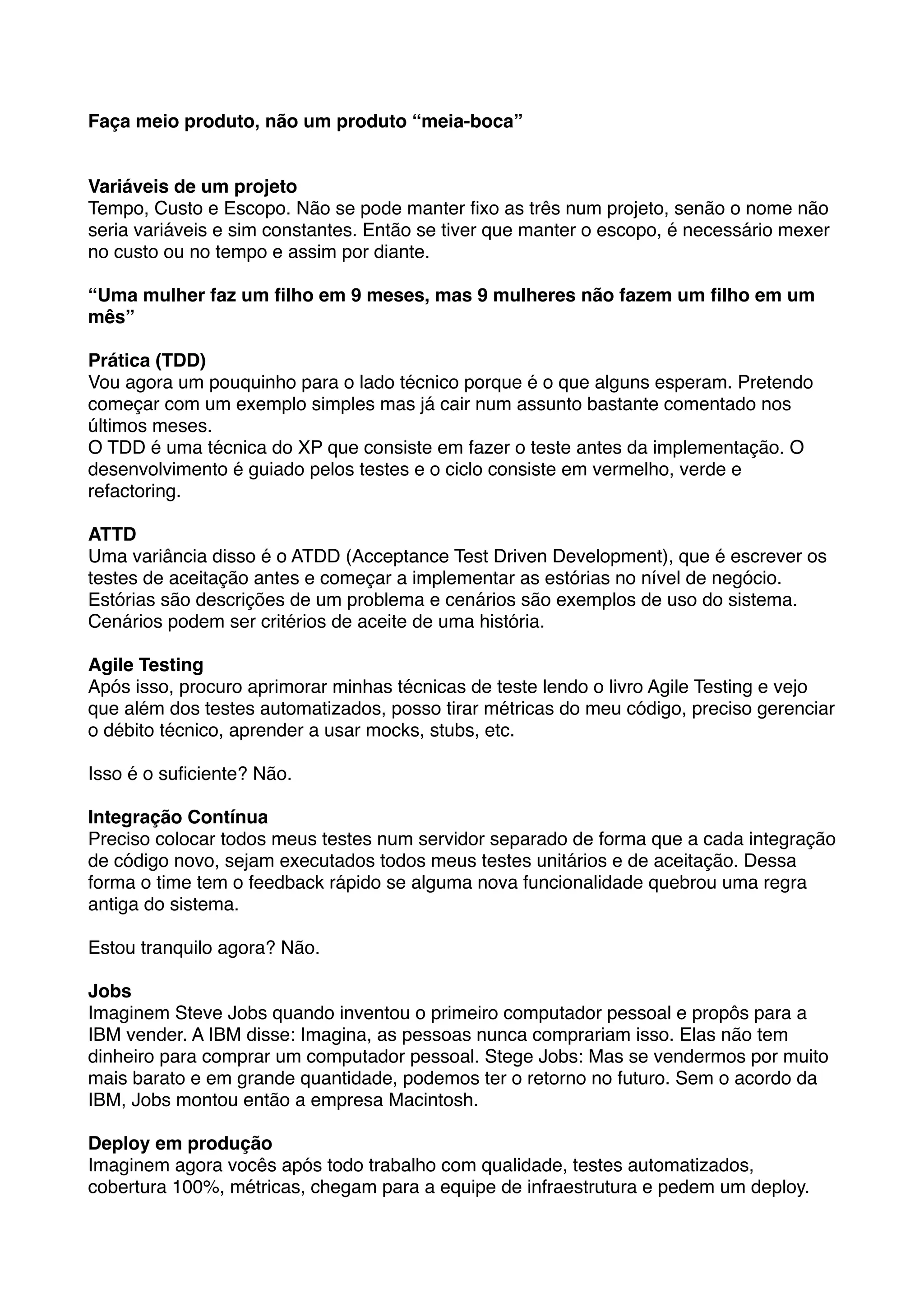 Faça meio produto, não um produto “meia-boca”


Variáveis de um projeto
Tempo, Custo e Escopo. Não se pode manter ﬁxo as três num projeto, senão o nome não
seria variáveis e sim constantes. Então se tiver que manter o escopo, é necessário mexer
no custo ou no tempo e assim por diante.

“Uma mulher faz um ﬁlho em 9 meses, mas 9 mulheres não fazem um ﬁlho em um
mês”

Prática (TDD)
Vou agora um pouquinho para o lado técnico porque é o que alguns esperam. Pretendo
começar com um exemplo simples mas já cair num assunto bastante comentado nos
últimos meses.
O TDD é uma técnica do XP que consiste em fazer o teste antes da implementação. O
desenvolvimento é guiado pelos testes e o ciclo consiste em vermelho, verde e
refactoring.

ATTD
Uma variância disso é o ATDD (Acceptance Test Driven Development), que é escrever os
testes de aceitação antes e começar a implementar as estórias no nível de negócio.
Estórias são descrições de um problema e cenários são exemplos de uso do sistema.
Cenários podem ser critérios de aceite de uma história.

Agile Testing
Após isso, procuro aprimorar minhas técnicas de teste lendo o livro Agile Testing e vejo
que além dos testes automatizados, posso tirar métricas do meu código, preciso gerenciar
o débito técnico, aprender a usar mocks, stubs, etc.

Isso é o suﬁciente? Não.

Integração Contínua
Preciso colocar todos meus testes num servidor separado de forma que a cada integração
de código novo, sejam executados todos meus testes unitários e de aceitação. Dessa
forma o time tem o feedback rápido se alguma nova funcionalidade quebrou uma regra
antiga do sistema.

Estou tranquilo agora? Não.

Jobs
Imaginem Steve Jobs quando inventou o primeiro computador pessoal e propôs para a
IBM vender. A IBM disse: Imagina, as pessoas nunca comprariam isso. Elas não tem
dinheiro para comprar um computador pessoal. Stege Jobs: Mas se vendermos por muito
mais barato e em grande quantidade, podemos ter o retorno no futuro. Sem o acordo da
IBM, Jobs montou então a empresa Macintosh.

Deploy em produção
Imaginem agora vocês após todo trabalho com qualidade, testes automatizados,
cobertura 100%, métricas, chegam para a equipe de infraestrutura e pedem um deploy.
 