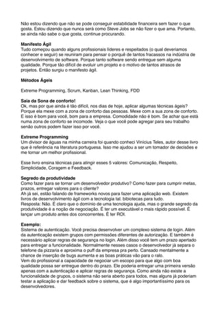 Não estou dizendo que não se pode conseguir estabilidade ﬁnanceira sem fazer o que
gosta. Estou dizendo que nunca será como Steve Jobs se não ﬁzer o que ama. Portanto,
se ainda não sabe o que gosta, continue procurando.

Manifesto Ágil
Tudo começou quando alguns proﬁssionais líderes e respeitados (o qual deveriamos
conhecer e seguir) se reuniram para pensar o porquê de tantos fracassos na indústria de
desenvolvimento de software. Porque tanto software sendo entregue sem alguma
qualidade. Porque tão difícil de evoluir um projeto e o motivo de tantos atrasos de
projetos. Então surgiu o manifesto ágil.

Métodos Ágeis

Extreme Programming, Scrum, Kanban, Lean Thinking, FDD

Saia da Sona de conforto!
Ok, mas por que ainda é tão difícil, nos dias de hoje, aplicar algumas técnicas ágeis?
Porque ela mexe com a zona de conforto das pessoas. Mexe com a sua zona de conforto.
E isso é bom para você, bom para a empresa. Comodidade não é bom. Se achar que está
numa zona de conforto se incomode. Veja o que você pode agregar para seu trabalho
senão outros podem fazer isso por você.

Extreme Programming
Um divisor de águas na minha carreira foi quando conheci Vinícius Teles, autor desse livro
que é referência na literatura portuguesa. Isso me ajudou a ser um tomador de decisões e
me tornar um melhor proﬁssional.

Esse livro ensina técnicas para atingir esses 5 valores: Comunicação, Respeito,
Simplicidade, Coragem e Feedback.

Segredo da produtividade
Como fazer para se tornar um desenvolvedor produtivo? Como fazer para cumprir metas,
prazos, entregar valores para o cliente?
Ah já sei, estão falando de frameworks novos para fazer uma aplicação web. Existem
livros de desenvolvimento ágil com a tecnologia tal. bibiotecas para tudo.
Resposta: Não. É claro que o domínio de uma tecnologia ajuda, mas o grande segredo da
produtividade é a noção de negociação. É ter um executável o mais rápido possível. É
lançar um produto antes dos concorrentes. É ter ROI.

Exemplo:
Sistema de autenticação. Você precisa desenvolver um complexo sistema de login. Além
da autenticação existem grupos com permissões diferentes de autorização. E também é
necessário aplicar regras de segurança no login. Além disso você tem um prazo apertado
para entregar a funcionalidade. Normalmente nesses casos o desenvolvedor já separa o
telefone da pizzaria e aproxima o puff da empresa pra perto. Cansado mentalmente a
chance de inserção de bugs aumenta e as boas práticas vão para o ralo.
Vem do proﬁssional a capacidade de negociar um escopo para que algo com boa
qualidade possa ser entregue dentro do prazo. Ele poderia entregar uma primeira versão
apenas com a autenticação e aplicar regras de segurança. Como ainda não existe a
funcionalidade de grupos, o sistema não seria aberto para todos, mas alguns já poderiam
testar a aplicação e dar feedback sobre o sistema, que é algo importantíssimo para os
desenvolvedores.
 