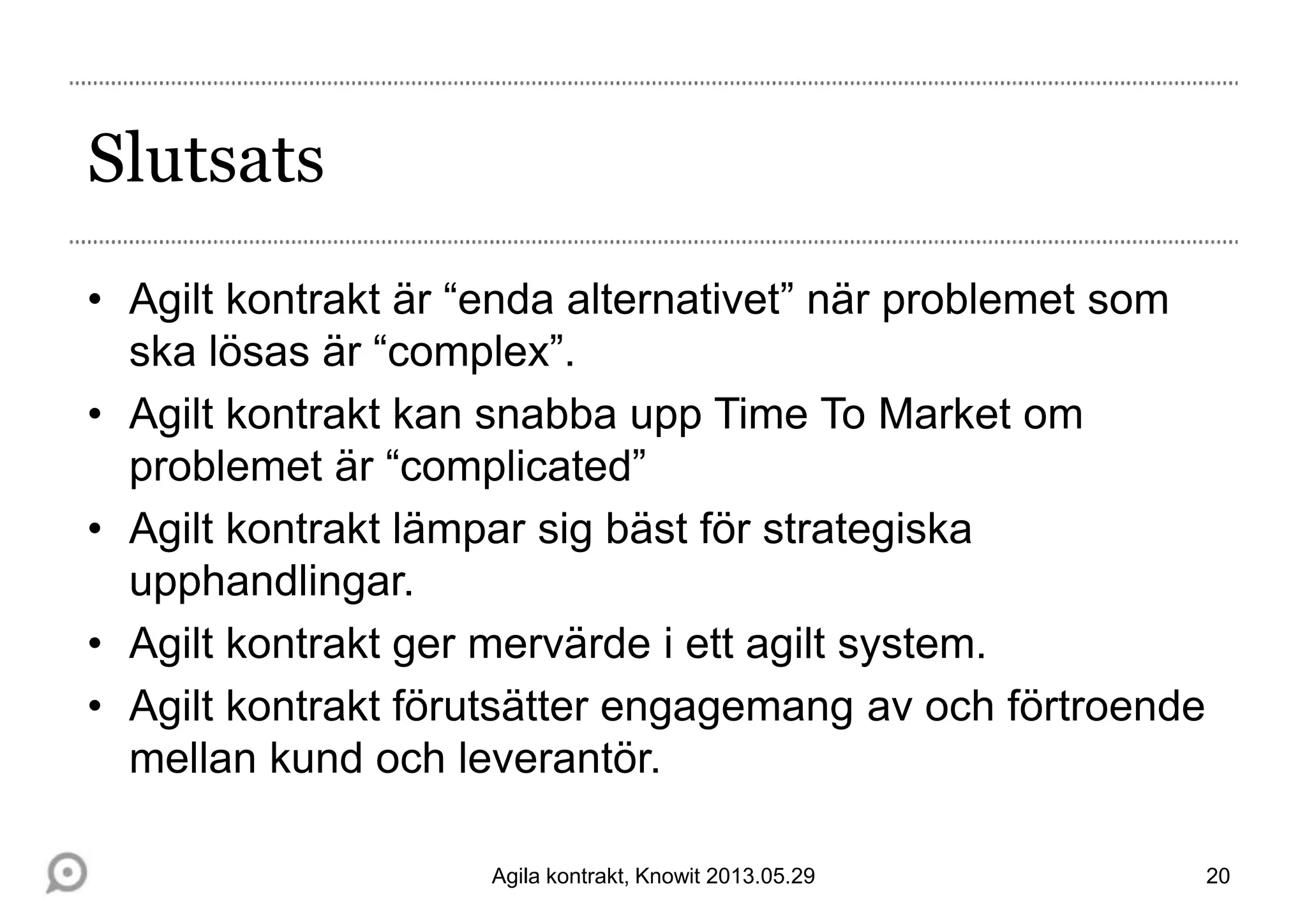 Slutsats
• Agilt kontrakt är “enda alternativet” när problemet som
ska lösas är “complex”.
• Agilt kontrakt kan snabba upp Time To Market om
problemet är “complicated”
• Agilt kontrakt lämpar sig bäst för strategiska
upphandlingar.
• Agilt kontrakt ger mervärde i ett agilt system.
• Agilt kontrakt förutsätter engagemang av och förtroende
mellan kund och leverantör.
20Agila kontrakt, Knowit 2013.05.29
 