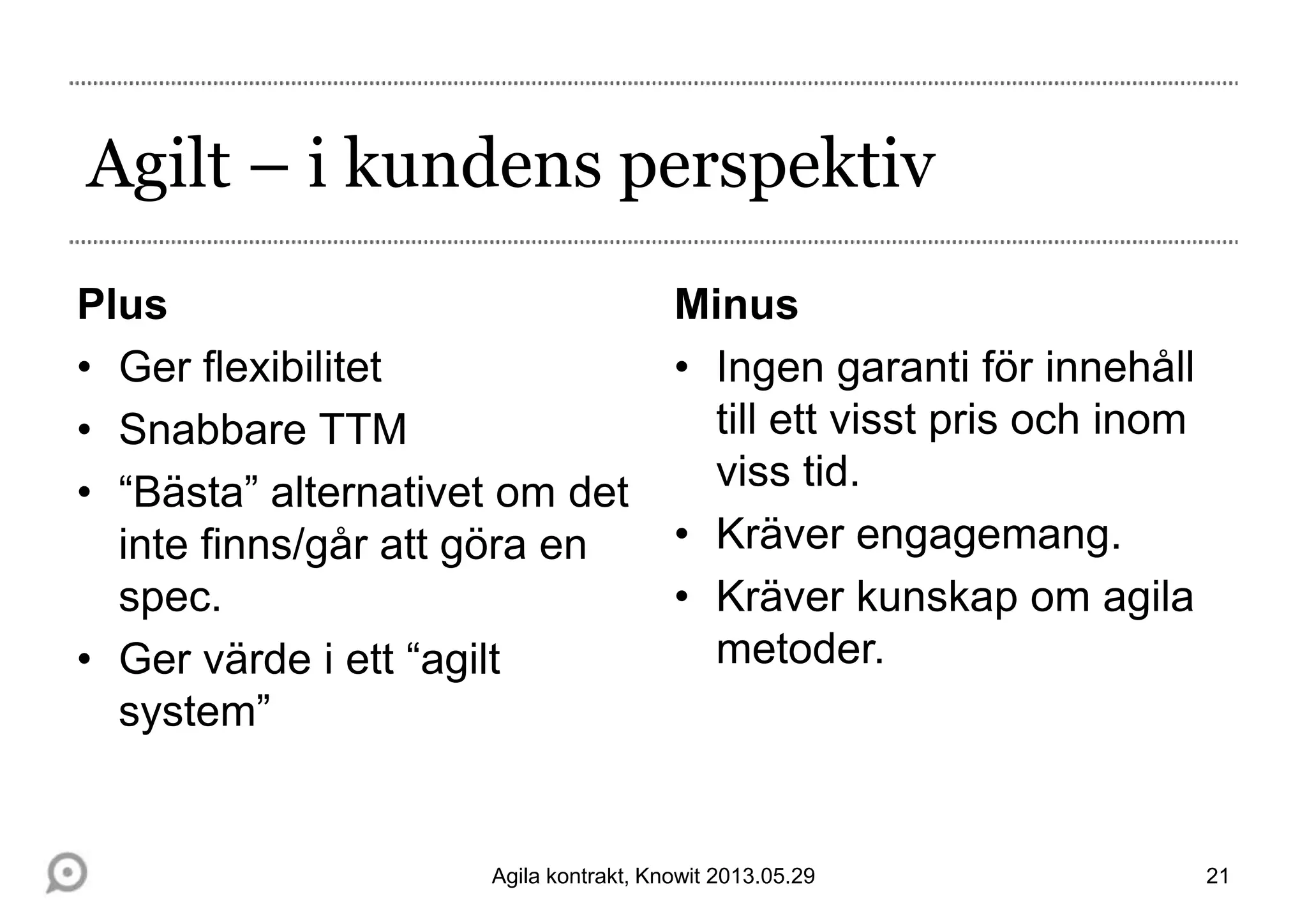 Agilt – i kundens perspektiv
Plus
• Ger flexibilitet
• Snabbare TTM
• “Bästa” alternativet om det
inte finns/går att göra en
spec.
• Ger värde i ett “agilt
system”
Minus
• Ingen garanti för innehåll
till ett visst pris och inom
viss tid.
• Kräver engagemang.
• Kräver kunskap om agila
metoder.
21Agila kontrakt, Knowit 2013.05.29
 
