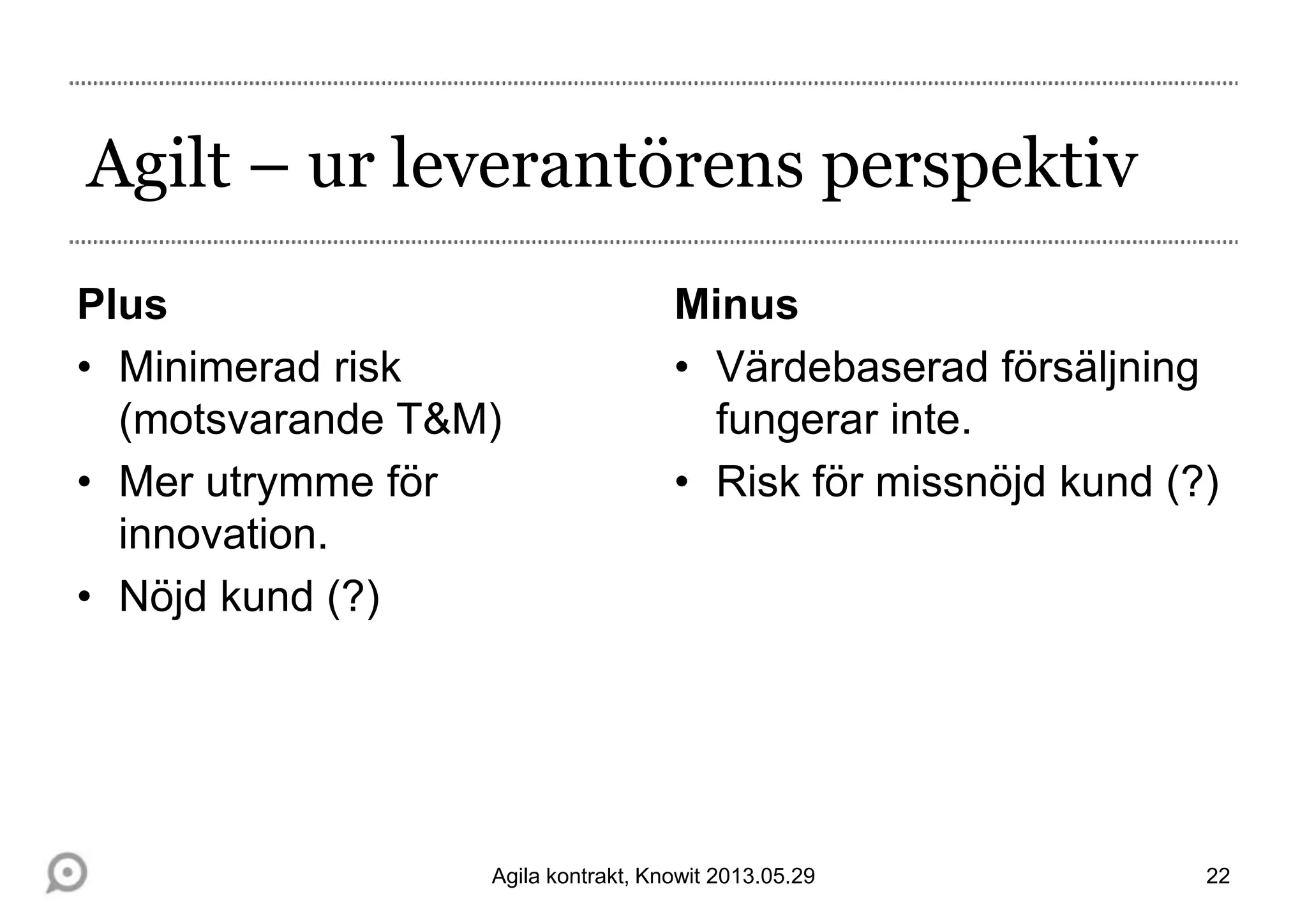 Agilt – ur leverantörens perspektiv
Plus
• Minimerad risk
(motsvarande T&M)
• Mer utrymme för
innovation.
• Nöjd kund (?)
Minus
• Värdebaserad försäljning
fungerar inte.
• Risk för missnöjd kund (?)
22Agila kontrakt, Knowit 2013.05.29
 