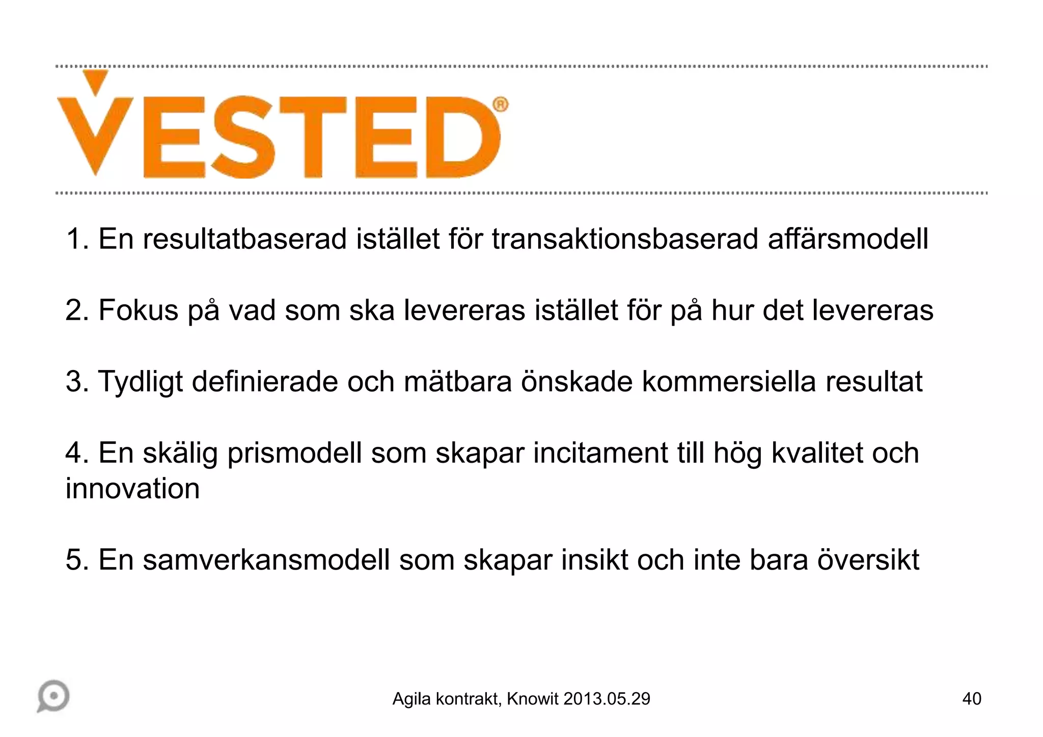 40
1. En resultatbaserad istället för transaktionsbaserad affärsmodell
2. Fokus på vad som ska levereras istället för på hur det levereras
3. Tydligt definierade och mätbara önskade kommersiella resultat
4. En skälig prismodell som skapar incitament till hög kvalitet och
innovation
5. En samverkansmodell som skapar insikt och inte bara översikt
Agila kontrakt, Knowit 2013.05.29
 