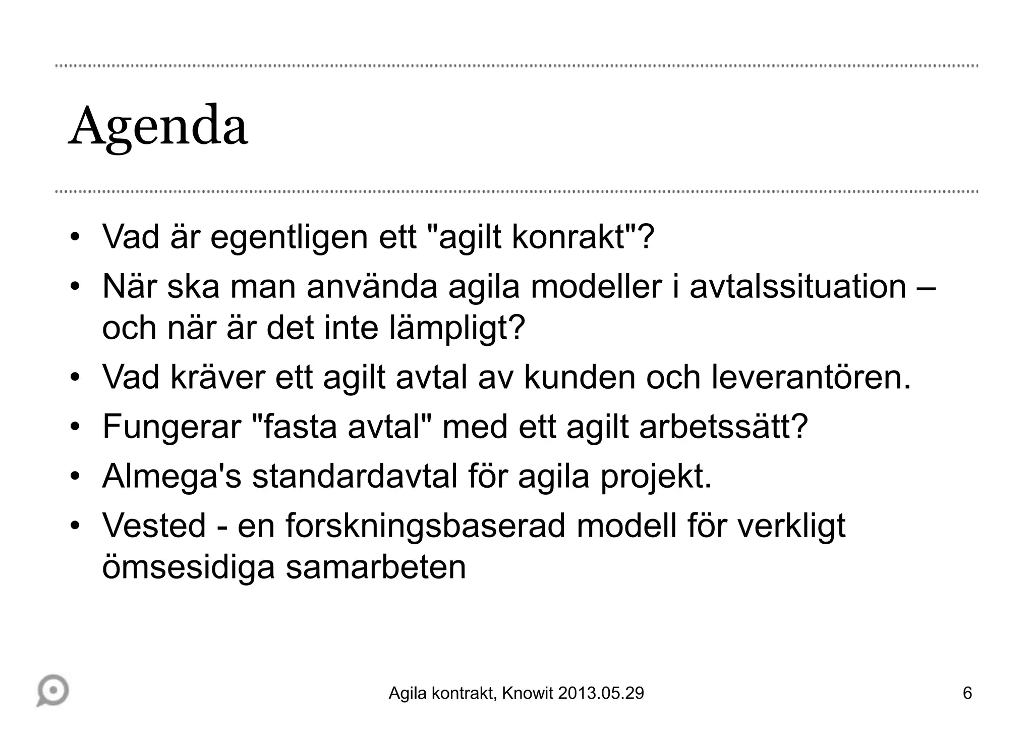 Agenda
• Vad är egentligen ett "agilt konrakt"?
• När ska man använda agila modeller i avtalssituation –
och när är det inte lämpligt?
• Vad kräver ett agilt avtal av kunden och leverantören.
• Fungerar "fasta avtal" med ett agilt arbetssätt?
• Almega's standardavtal för agila projekt.
• Vested - en forskningsbaserad modell för verkligt
ömsesidiga samarbeten
6Agila kontrakt, Knowit 2013.05.29
 