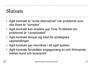 Slutsats
• Agilt kontrakt är “enda alternativet” när problemet som
ska lösas är “complex”.
• Agilt kontrakt kan snabba upp Time To Market om
problemet är “complicated”
• Agilt kontrakt lämpar sig bäst för strategiska
upphandlingar.
• Agilt kontrakt ger mervärde i ett agilt system.
• Agilt kontrakt förutsätter engagemang av och förtroende
mellan kund och leverantör.
20Agila kontrakt, Knowit 2013.05.29
 