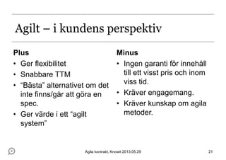 Agilt – i kundens perspektiv
Plus
• Ger flexibilitet
• Snabbare TTM
• “Bästa” alternativet om det
inte finns/går att göra en
spec.
• Ger värde i ett “agilt
system”
Minus
• Ingen garanti för innehåll
till ett visst pris och inom
viss tid.
• Kräver engagemang.
• Kräver kunskap om agila
metoder.
21Agila kontrakt, Knowit 2013.05.29
 