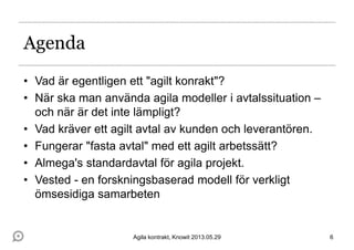 Agenda
• Vad är egentligen ett "agilt konrakt"?
• När ska man använda agila modeller i avtalssituation –
och när är det inte lämpligt?
• Vad kräver ett agilt avtal av kunden och leverantören.
• Fungerar "fasta avtal" med ett agilt arbetssätt?
• Almega's standardavtal för agila projekt.
• Vested - en forskningsbaserad modell för verkligt
ömsesidiga samarbeten
6Agila kontrakt, Knowit 2013.05.29
 
