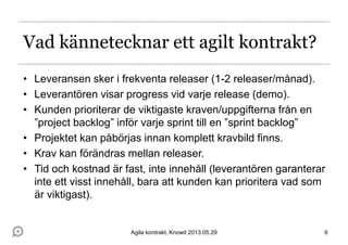 Vad kännetecknar ett agilt kontrakt?
• Leveransen sker i frekventa releaser (1-2 releaser/månad).
• Leverantören visar progress vid varje release (demo).
• Kunden prioriterar de viktigaste kraven/uppgifterna från en
”project backlog” inför varje sprint till en ”sprint backlog”
• Projektet kan påbörjas innan komplett kravbild finns.
• Krav kan förändras mellan releaser.
• Tid och kostnad är fast, inte innehåll (leverantören garanterar
inte ett visst innehåll, bara att kunden kan prioritera vad som
är viktigast).
9Agila kontrakt, Knowit 2013.05.29
 