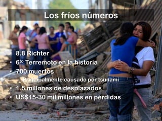 Los fríos números



• 8.8 Richter
• 6to Terremoto en la historia
• 700 muertos
  – Principalmente causado por tsunami
• 1.5 millones de desplazados
• US$15-30 mil millones en pérdidas
 
