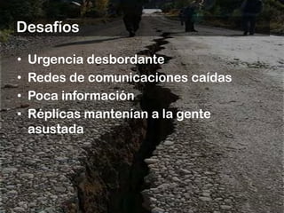 Desafíos

•   Urgencia desbordante
•   Redes de comunicaciones caídas
•   Poca información
•   Réplicas mantenían a la gente
    asustada
 