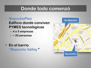 Donde todo comenzó
• MapochoPlex               Río Mapocho
  Edificio donde conviven
  PYMES tecnológicas
  – 4 o 5 empresas
  – ~ 20 personas


• En el barrio
  “Mapocho Valley”
                            MapochoPlex
 
